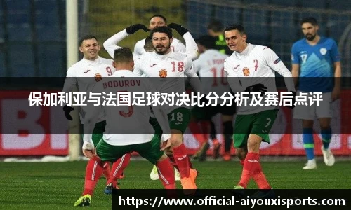 保加利亚与法国足球对决比分分析及赛后点评